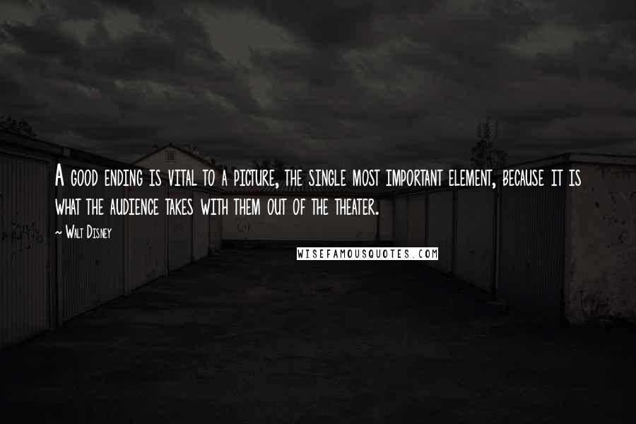 Walt Disney Quotes: A good ending is vital to a picture, the single most important element, because it is what the audience takes with them out of the theater.