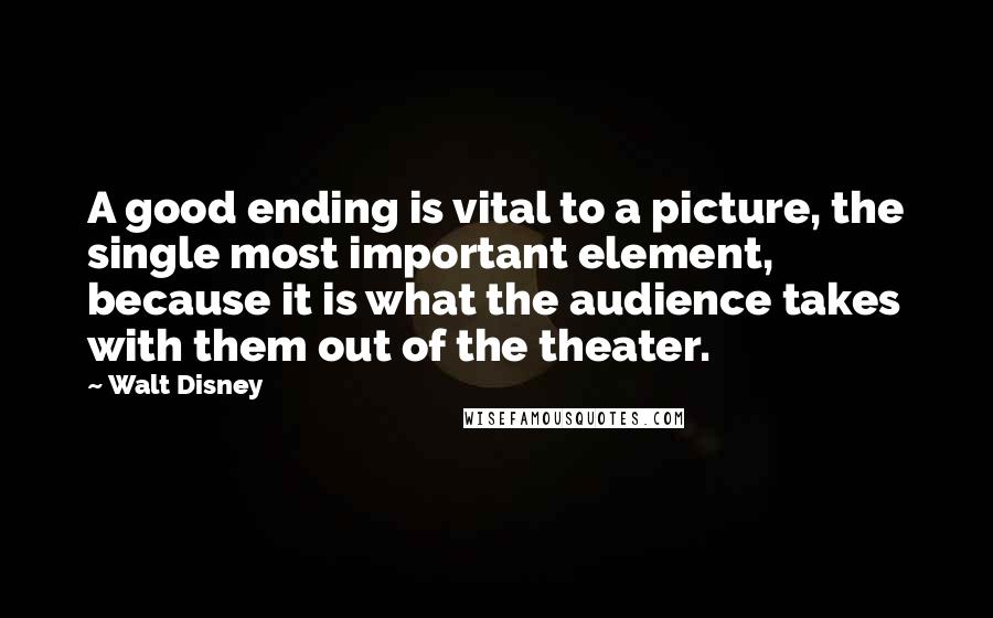 Walt Disney Quotes: A good ending is vital to a picture, the single most important element, because it is what the audience takes with them out of the theater.