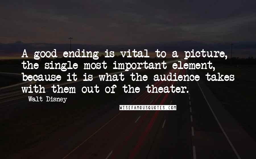 Walt Disney Quotes: A good ending is vital to a picture, the single most important element, because it is what the audience takes with them out of the theater.