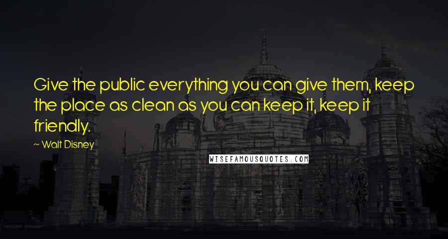 Walt Disney Quotes: Give the public everything you can give them, keep the place as clean as you can keep it, keep it friendly.