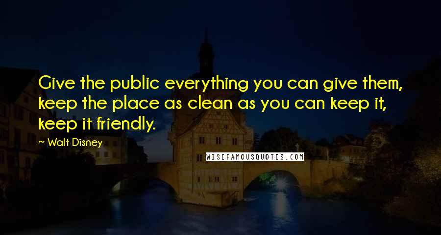 Walt Disney Quotes: Give the public everything you can give them, keep the place as clean as you can keep it, keep it friendly.