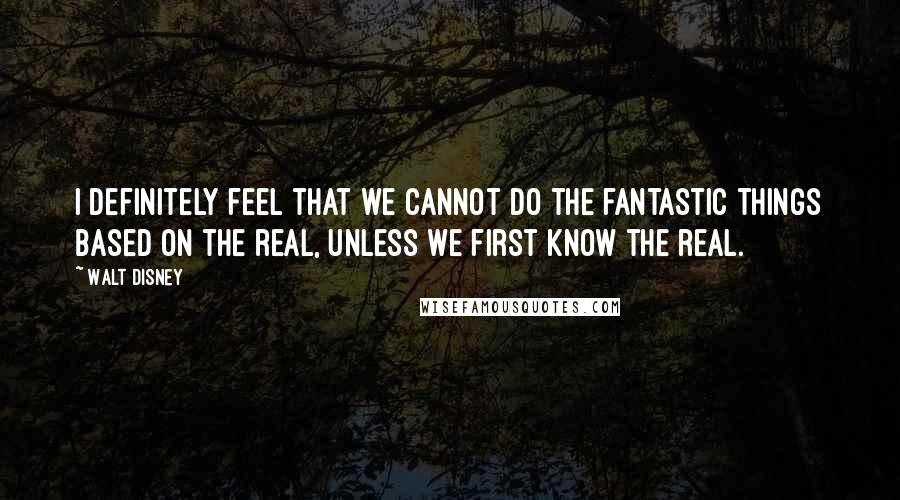 Walt Disney Quotes: I definitely feel that we cannot do the fantastic things based on the real, unless we first know the real.
