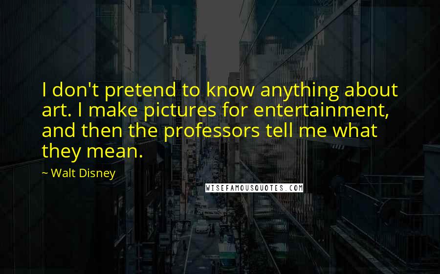 Walt Disney Quotes: I don't pretend to know anything about art. I make pictures for entertainment, and then the professors tell me what they mean.