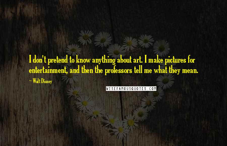 Walt Disney Quotes: I don't pretend to know anything about art. I make pictures for entertainment, and then the professors tell me what they mean.