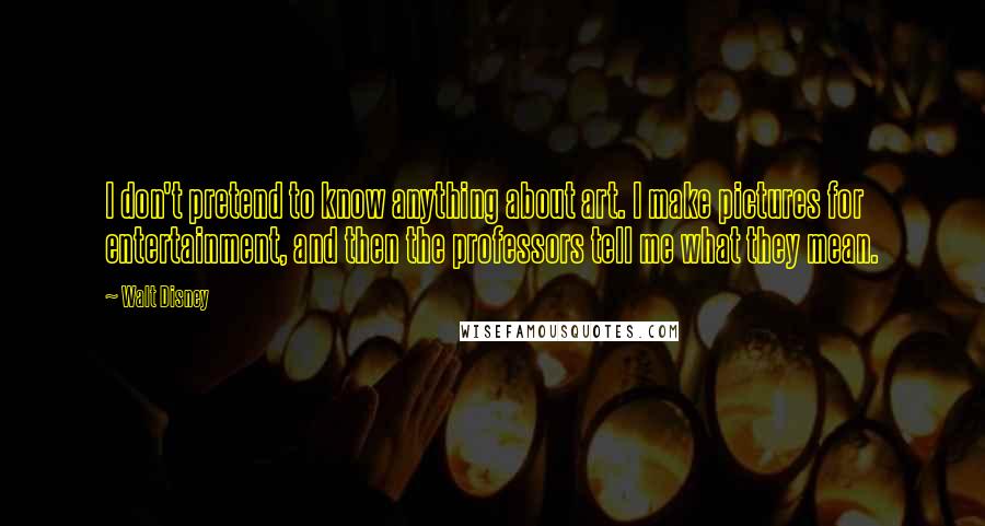 Walt Disney Quotes: I don't pretend to know anything about art. I make pictures for entertainment, and then the professors tell me what they mean.