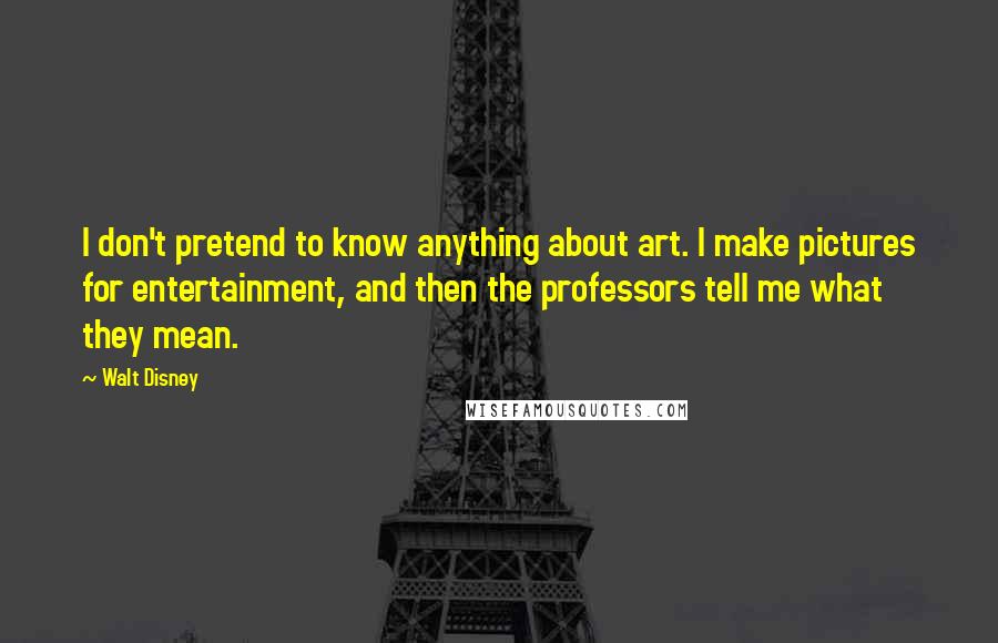 Walt Disney Quotes: I don't pretend to know anything about art. I make pictures for entertainment, and then the professors tell me what they mean.