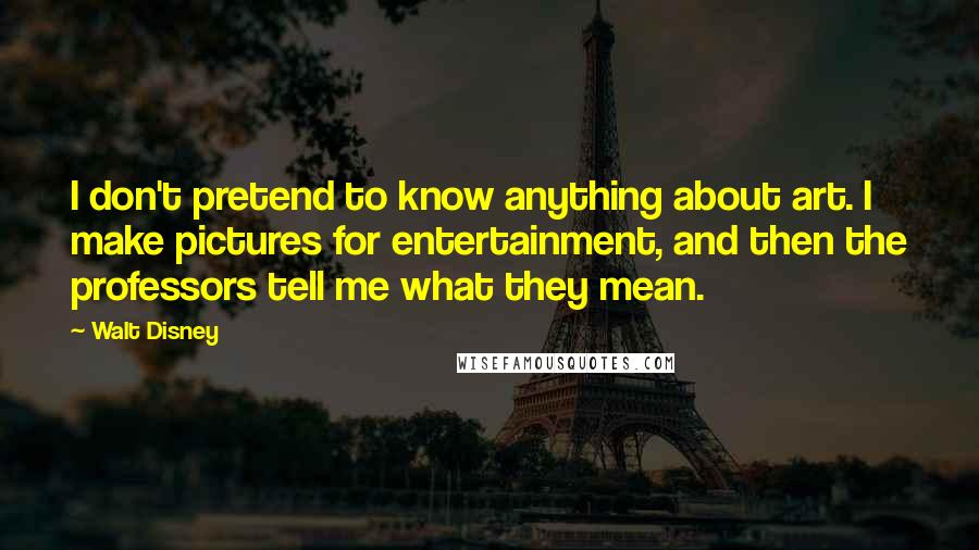 Walt Disney Quotes: I don't pretend to know anything about art. I make pictures for entertainment, and then the professors tell me what they mean.