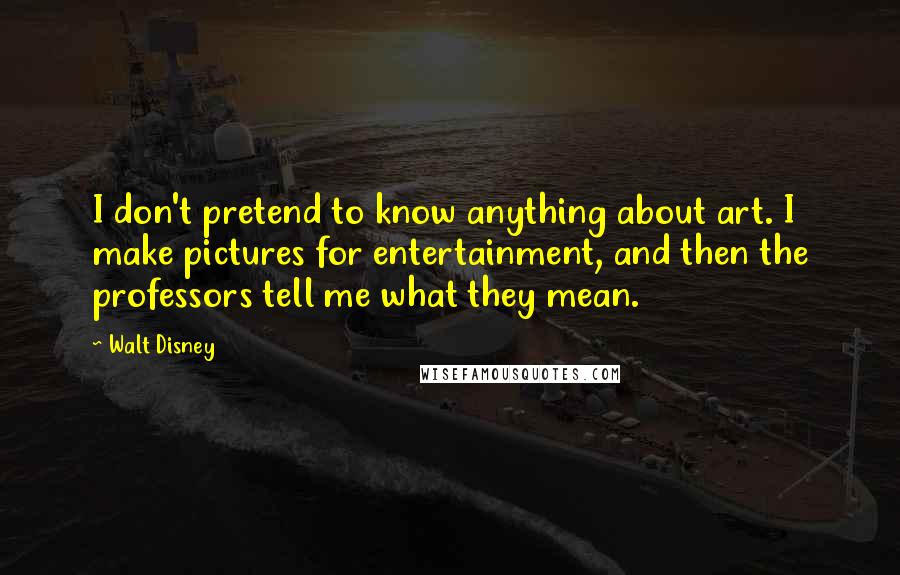 Walt Disney Quotes: I don't pretend to know anything about art. I make pictures for entertainment, and then the professors tell me what they mean.