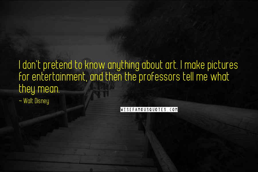 Walt Disney Quotes: I don't pretend to know anything about art. I make pictures for entertainment, and then the professors tell me what they mean.