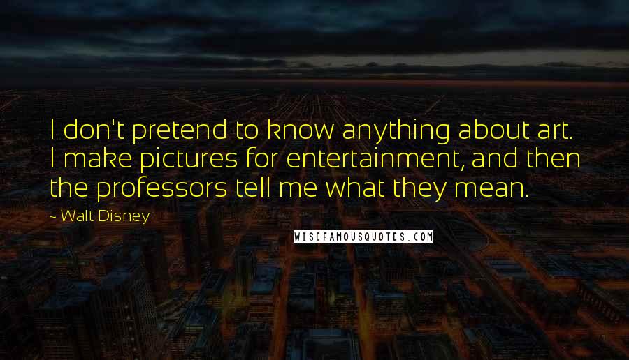 Walt Disney Quotes: I don't pretend to know anything about art. I make pictures for entertainment, and then the professors tell me what they mean.