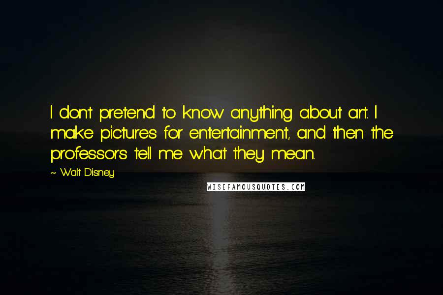 Walt Disney Quotes: I don't pretend to know anything about art. I make pictures for entertainment, and then the professors tell me what they mean.