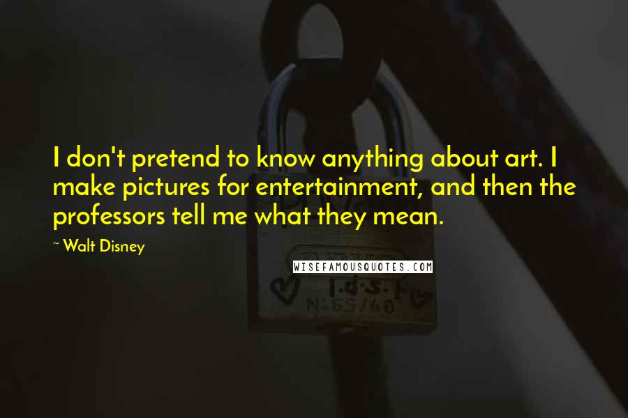 Walt Disney Quotes: I don't pretend to know anything about art. I make pictures for entertainment, and then the professors tell me what they mean.