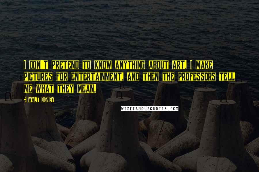Walt Disney Quotes: I don't pretend to know anything about art. I make pictures for entertainment, and then the professors tell me what they mean.
