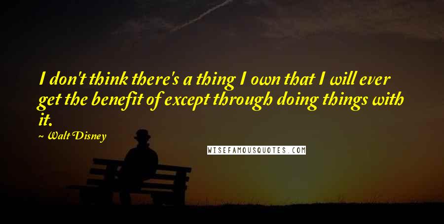 Walt Disney Quotes: I don't think there's a thing I own that I will ever get the benefit of except through doing things with it.