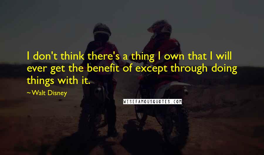 Walt Disney Quotes: I don't think there's a thing I own that I will ever get the benefit of except through doing things with it.