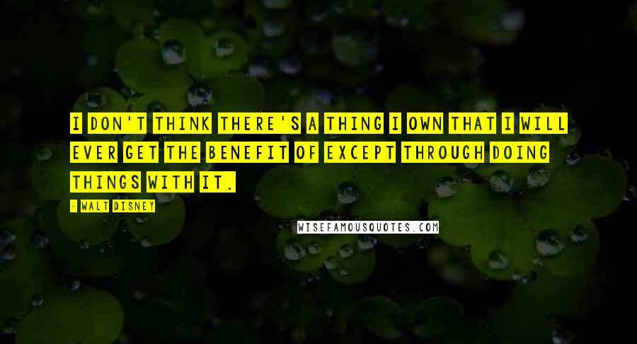 Walt Disney Quotes: I don't think there's a thing I own that I will ever get the benefit of except through doing things with it.