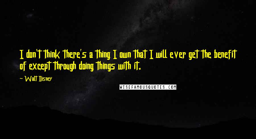 Walt Disney Quotes: I don't think there's a thing I own that I will ever get the benefit of except through doing things with it.