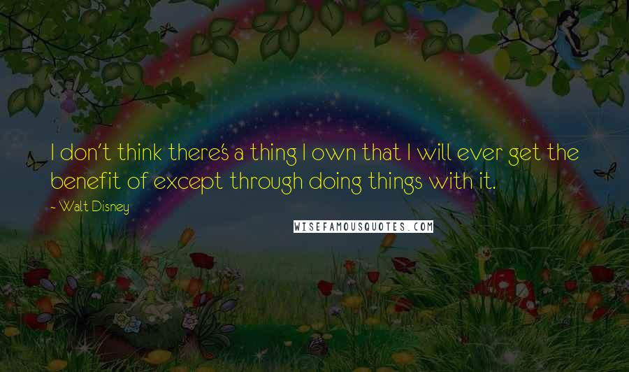 Walt Disney Quotes: I don't think there's a thing I own that I will ever get the benefit of except through doing things with it.