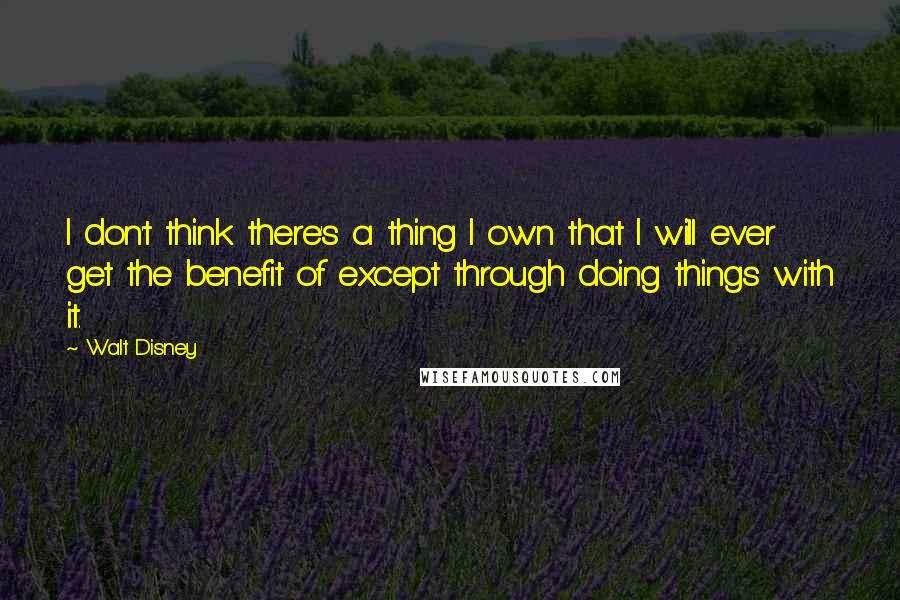 Walt Disney Quotes: I don't think there's a thing I own that I will ever get the benefit of except through doing things with it.