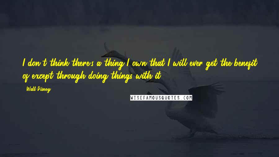 Walt Disney Quotes: I don't think there's a thing I own that I will ever get the benefit of except through doing things with it.