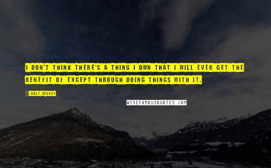 Walt Disney Quotes: I don't think there's a thing I own that I will ever get the benefit of except through doing things with it.