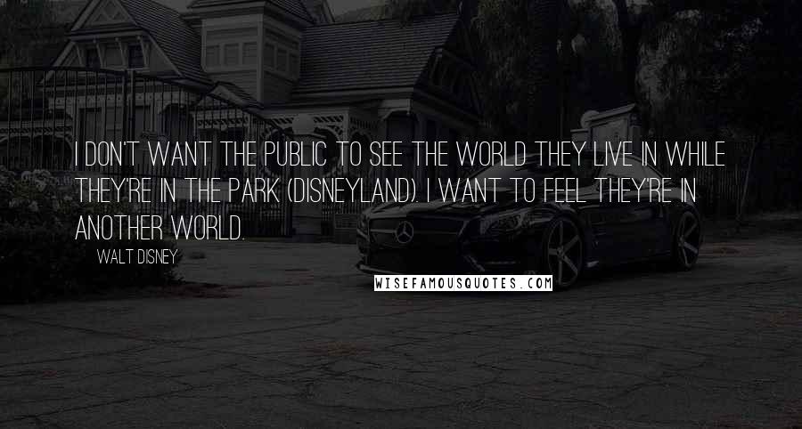 Walt Disney Quotes: I don't want the public to see the world they live in while they're in the Park (Disneyland). I want to feel they're in another world.