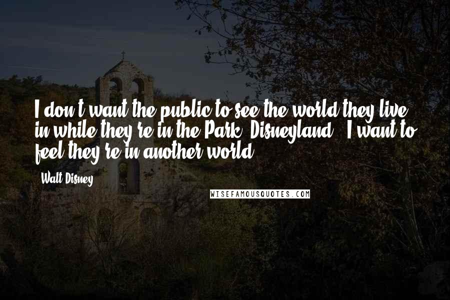 Walt Disney Quotes: I don't want the public to see the world they live in while they're in the Park (Disneyland). I want to feel they're in another world.