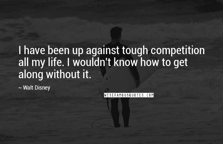 Walt Disney Quotes: I have been up against tough competition all my life. I wouldn't know how to get along without it.