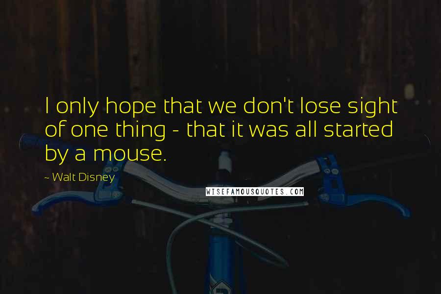 Walt Disney Quotes: I only hope that we don't lose sight of one thing - that it was all started by a mouse.