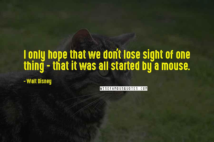 Walt Disney Quotes: I only hope that we don't lose sight of one thing - that it was all started by a mouse.