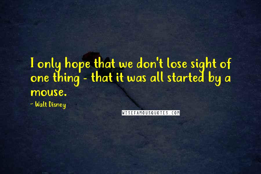 Walt Disney Quotes: I only hope that we don't lose sight of one thing - that it was all started by a mouse.