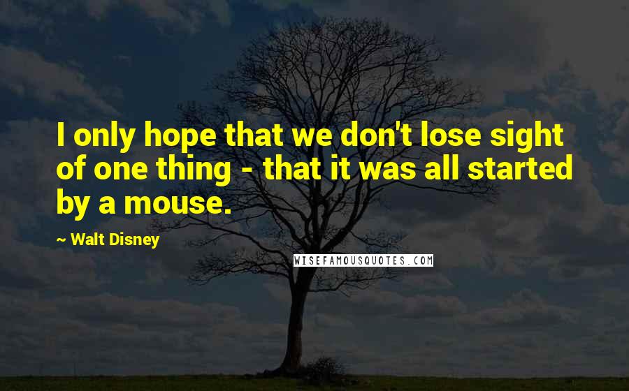 Walt Disney Quotes: I only hope that we don't lose sight of one thing - that it was all started by a mouse.