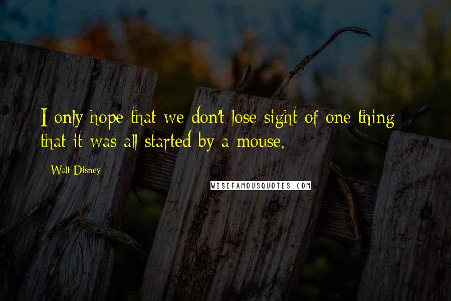 Walt Disney Quotes: I only hope that we don't lose sight of one thing - that it was all started by a mouse.