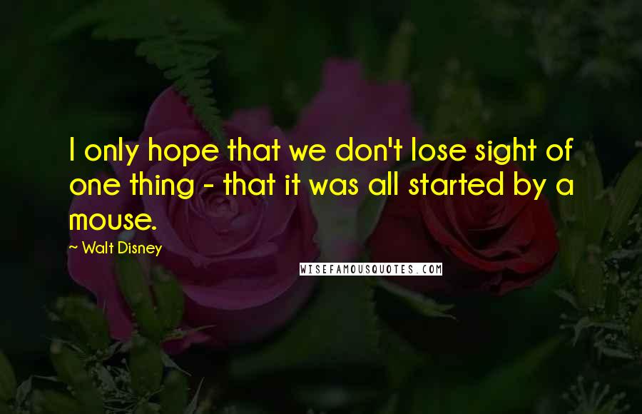 Walt Disney Quotes: I only hope that we don't lose sight of one thing - that it was all started by a mouse.