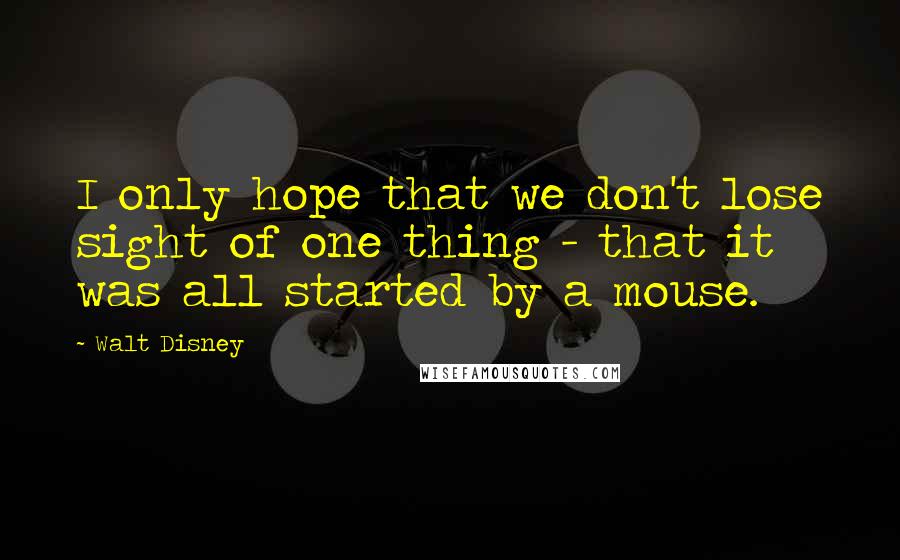 Walt Disney Quotes: I only hope that we don't lose sight of one thing - that it was all started by a mouse.