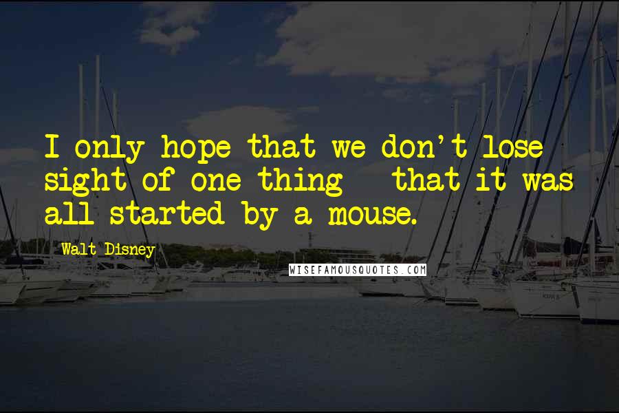 Walt Disney Quotes: I only hope that we don't lose sight of one thing - that it was all started by a mouse.