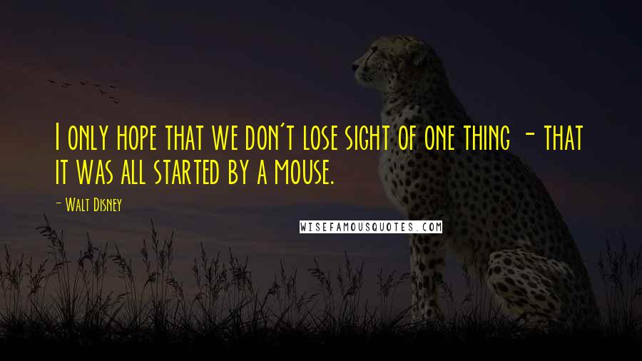 Walt Disney Quotes: I only hope that we don't lose sight of one thing - that it was all started by a mouse.