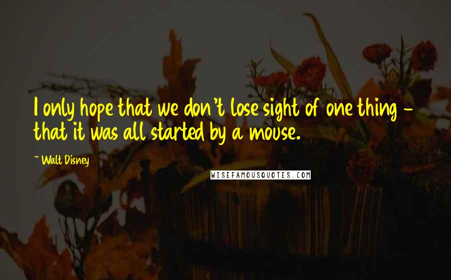 Walt Disney Quotes: I only hope that we don't lose sight of one thing - that it was all started by a mouse.