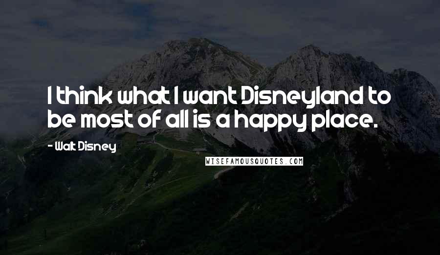 Walt Disney Quotes: I think what I want Disneyland to be most of all is a happy place.