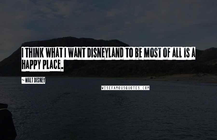 Walt Disney Quotes: I think what I want Disneyland to be most of all is a happy place.