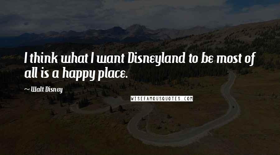 Walt Disney Quotes: I think what I want Disneyland to be most of all is a happy place.