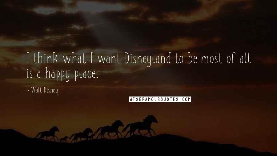 Walt Disney Quotes: I think what I want Disneyland to be most of all is a happy place.