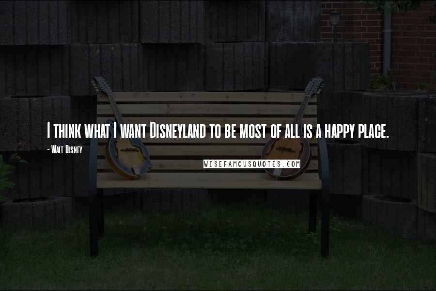 Walt Disney Quotes: I think what I want Disneyland to be most of all is a happy place.