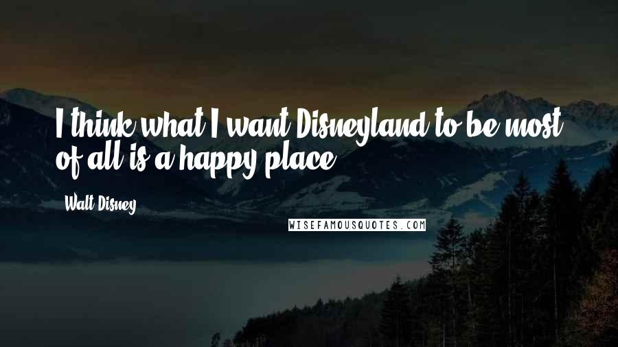 Walt Disney Quotes: I think what I want Disneyland to be most of all is a happy place.
