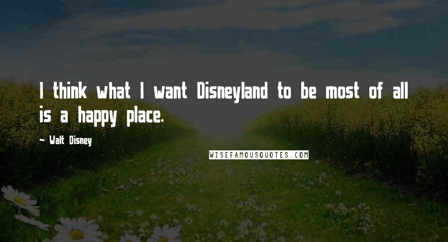 Walt Disney Quotes: I think what I want Disneyland to be most of all is a happy place.