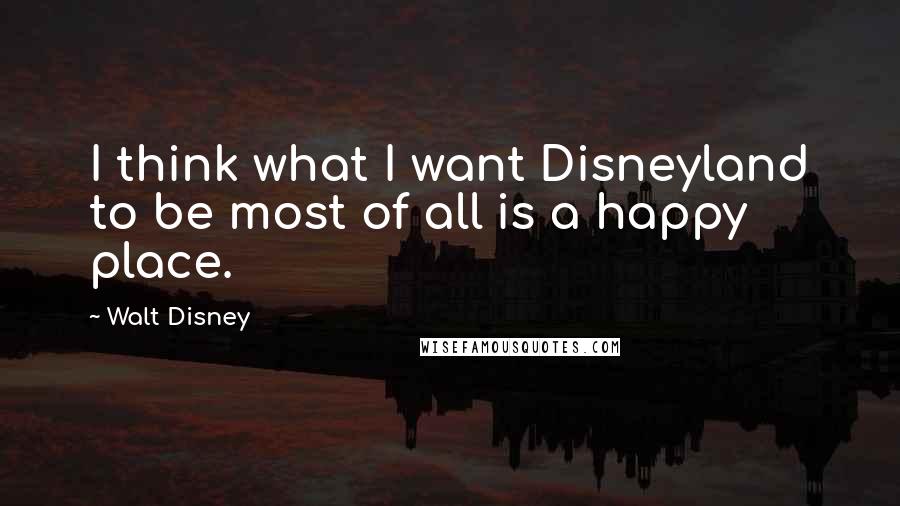 Walt Disney Quotes: I think what I want Disneyland to be most of all is a happy place.