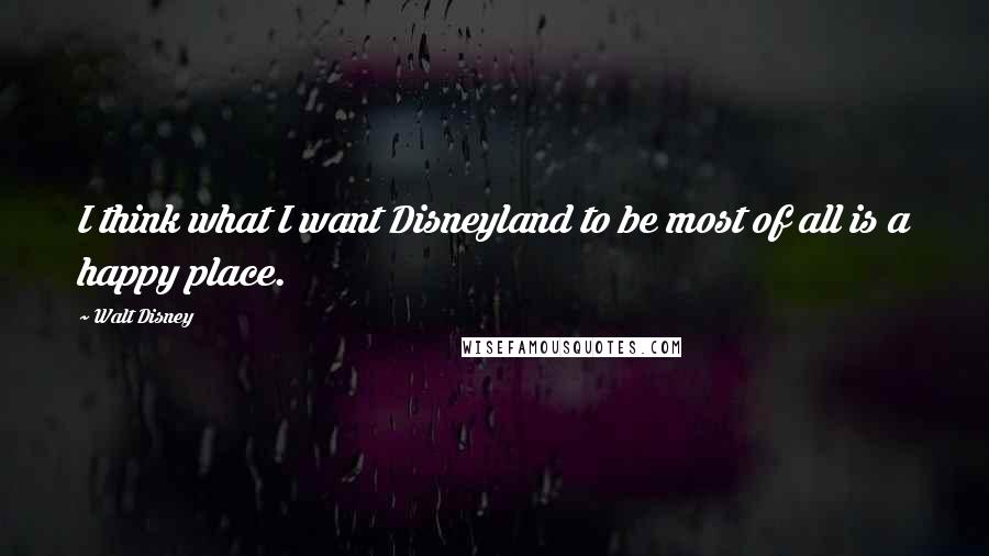 Walt Disney Quotes: I think what I want Disneyland to be most of all is a happy place.