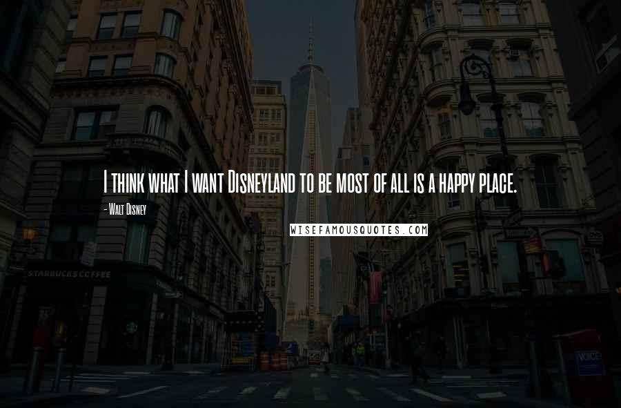 Walt Disney Quotes: I think what I want Disneyland to be most of all is a happy place.