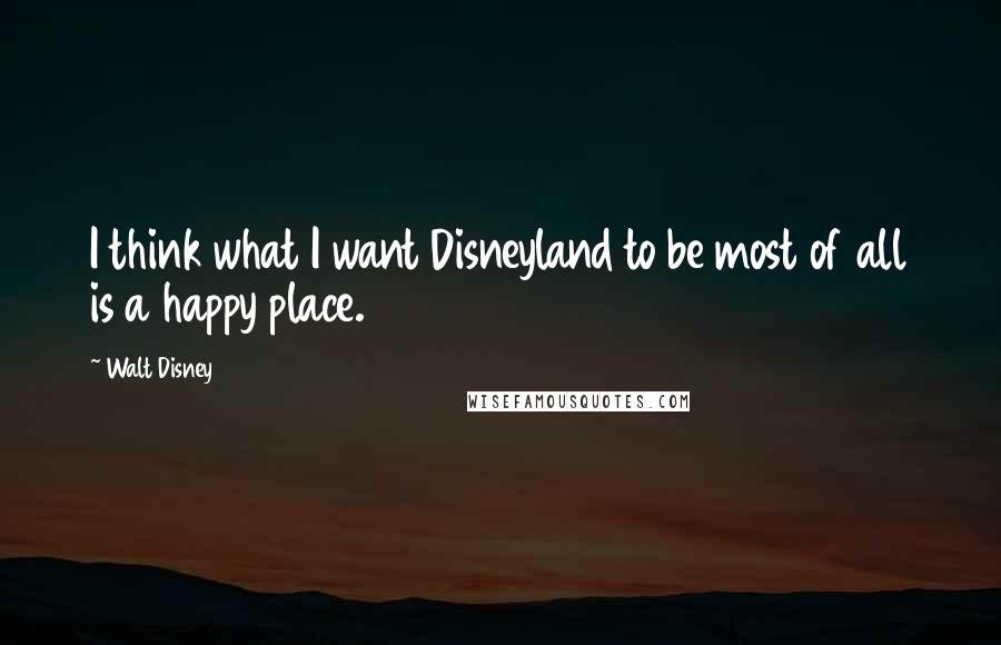 Walt Disney Quotes: I think what I want Disneyland to be most of all is a happy place.