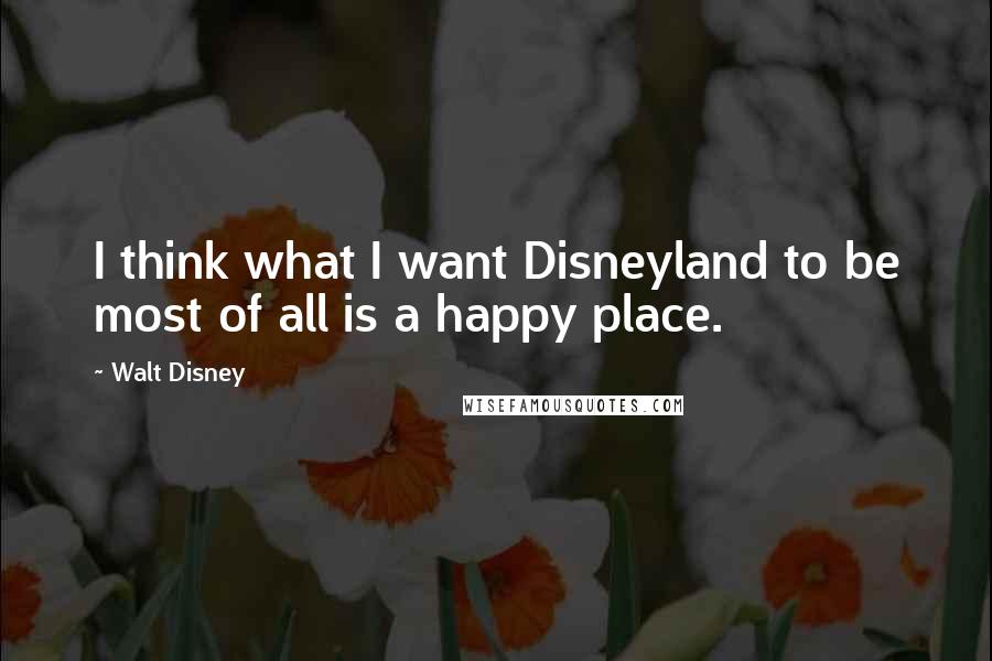 Walt Disney Quotes: I think what I want Disneyland to be most of all is a happy place.